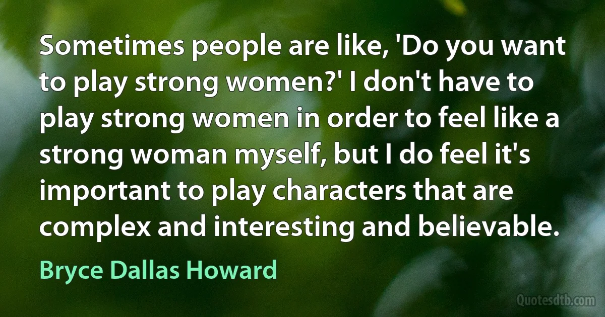 Sometimes people are like, 'Do you want to play strong women?' I don't have to play strong women in order to feel like a strong woman myself, but I do feel it's important to play characters that are complex and interesting and believable. (Bryce Dallas Howard)