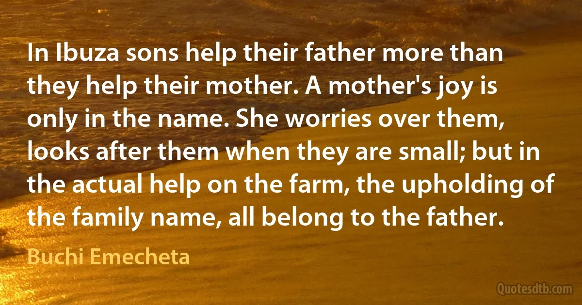 In Ibuza sons help their father more than they help their mother. A mother's joy is only in the name. She worries over them, looks after them when they are small; but in the actual help on the farm, the upholding of the family name, all belong to the father. (Buchi Emecheta)