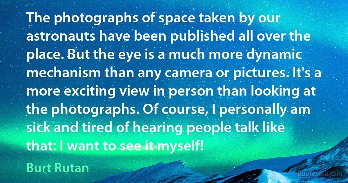 The photographs of space taken by our astronauts have been published all over the place. But the eye is a much more dynamic mechanism than any camera or pictures. It's a more exciting view in person than looking at the photographs. Of course, I personally am sick and tired of hearing people talk like that: I want to see it myself! (Burt Rutan)