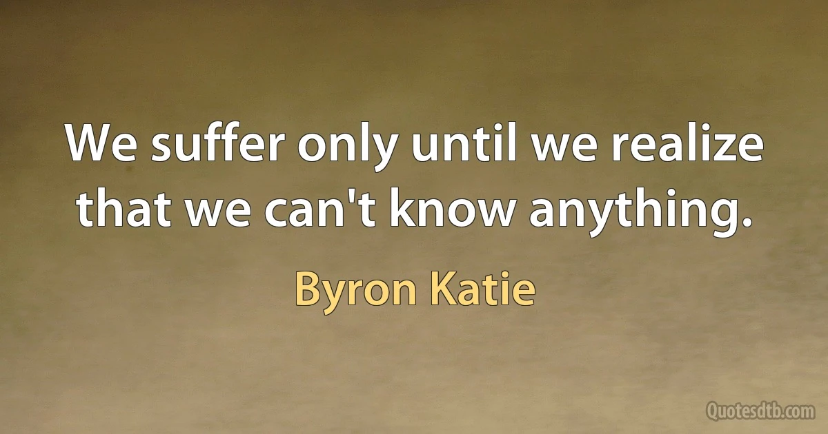 We suffer only until we realize that we can't know anything. (Byron Katie)