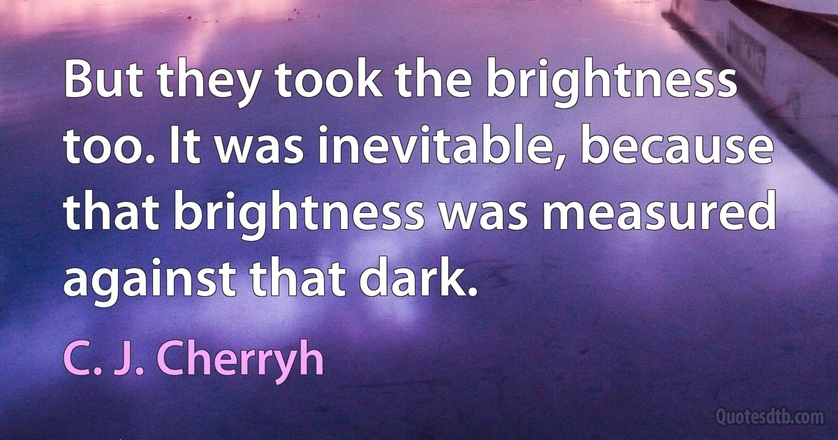 But they took the brightness too. It was inevitable, because that brightness was measured against that dark. (C. J. Cherryh)