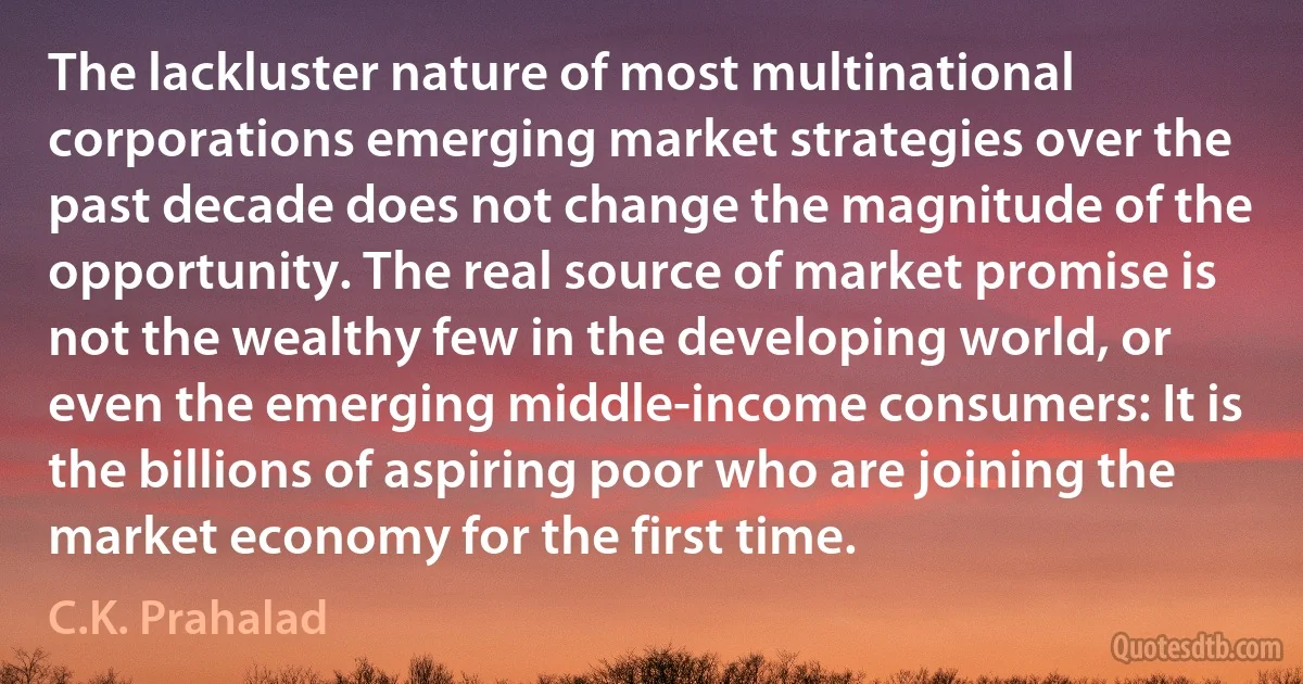 The lackluster nature of most multinational corporations emerging market strategies over the past decade does not change the magnitude of the opportunity. The real source of market promise is not the wealthy few in the developing world, or even the emerging middle-income consumers: It is the billions of aspiring poor who are joining the market economy for the first time. (C.K. Prahalad)