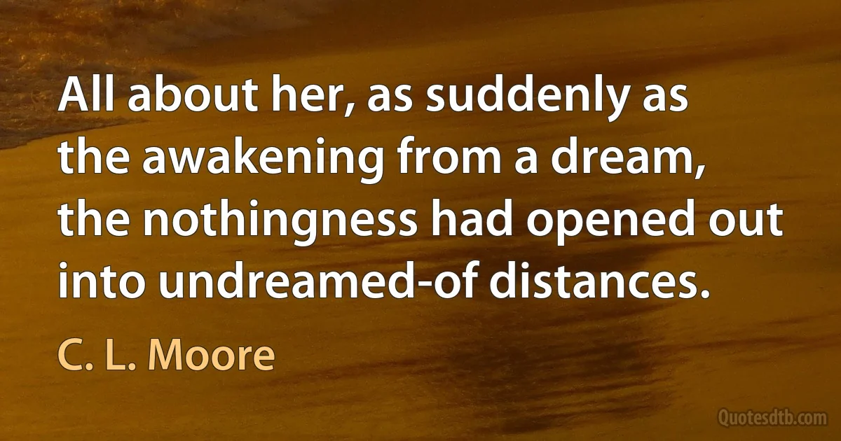 All about her, as suddenly as the awakening from a dream, the nothingness had opened out into undreamed-of distances. (C. L. Moore)