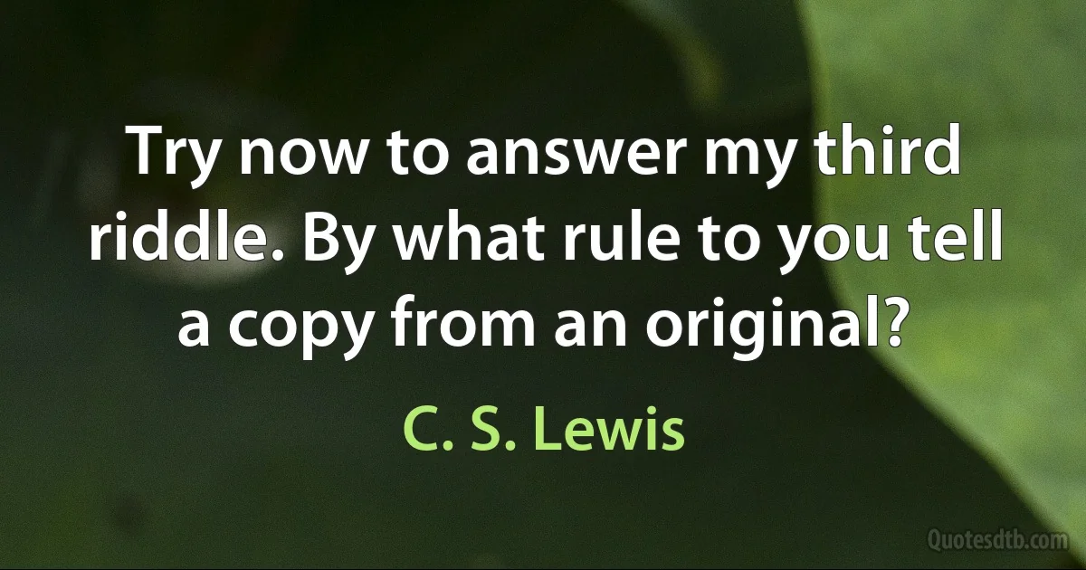 Try now to answer my third riddle. By what rule to you tell a copy from an original? (C. S. Lewis)