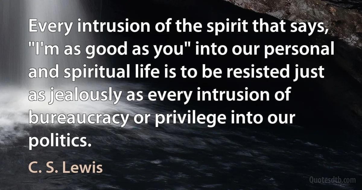 Every intrusion of the spirit that says, "I'm as good as you" into our personal and spiritual life is to be resisted just as jealously as every intrusion of bureaucracy or privilege into our politics. (C. S. Lewis)