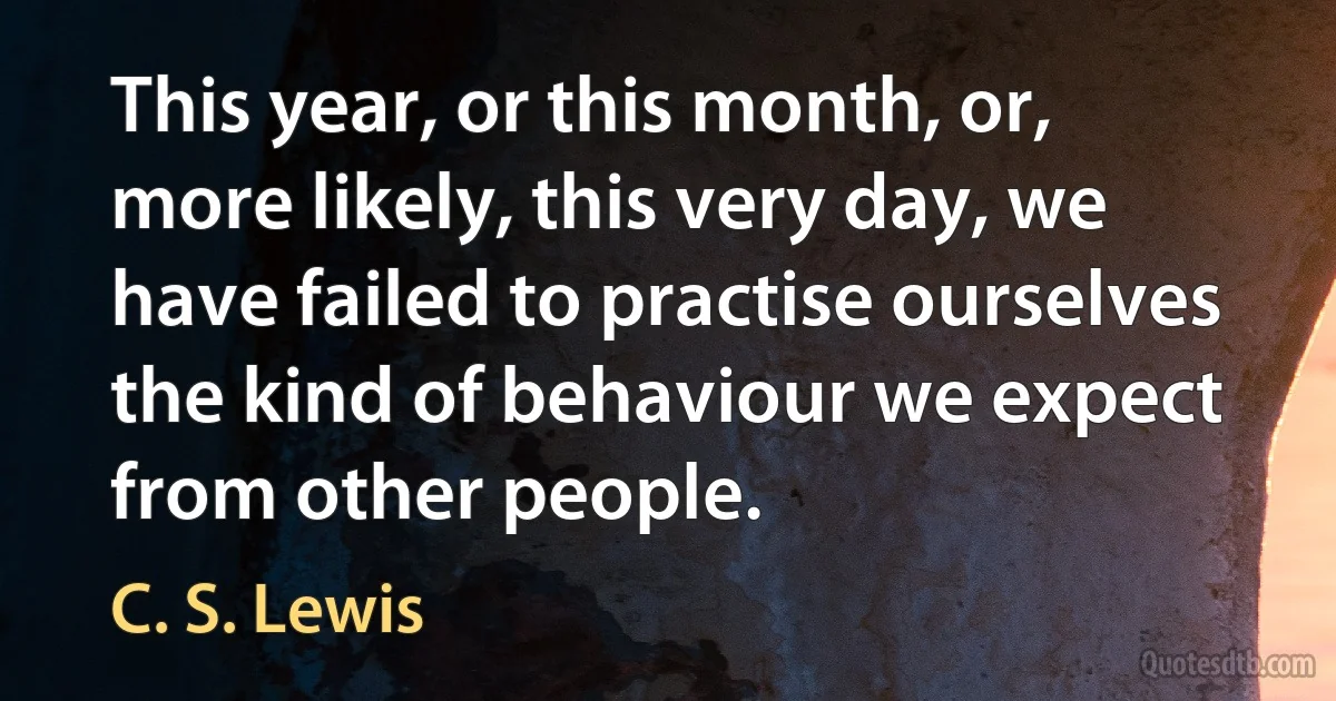 This year, or this month, or, more likely, this very day, we have failed to practise ourselves the kind of behaviour we expect from other people. (C. S. Lewis)