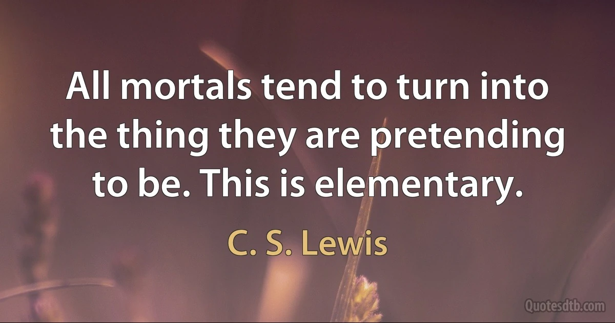 All mortals tend to turn into the thing they are pretending to be. This is elementary. (C. S. Lewis)