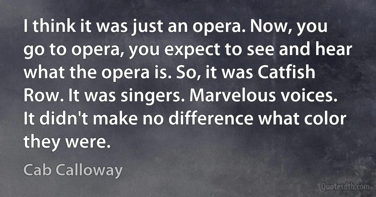 I think it was just an opera. Now, you go to opera, you expect to see and hear what the opera is. So, it was Catfish Row. It was singers. Marvelous voices. It didn't make no difference what color they were. (Cab Calloway)