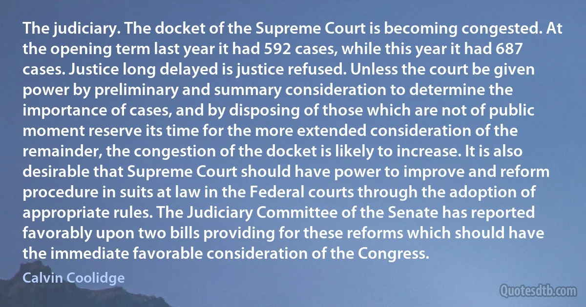 The judiciary. The docket of the Supreme Court is becoming congested. At the opening term last year it had 592 cases, while this year it had 687 cases. Justice long delayed is justice refused. Unless the court be given power by preliminary and summary consideration to determine the importance of cases, and by disposing of those which are not of public moment reserve its time for the more extended consideration of the remainder, the congestion of the docket is likely to increase. It is also desirable that Supreme Court should have power to improve and reform procedure in suits at law in the Federal courts through the adoption of appropriate rules. The Judiciary Committee of the Senate has reported favorably upon two bills providing for these reforms which should have the immediate favorable consideration of the Congress. (Calvin Coolidge)