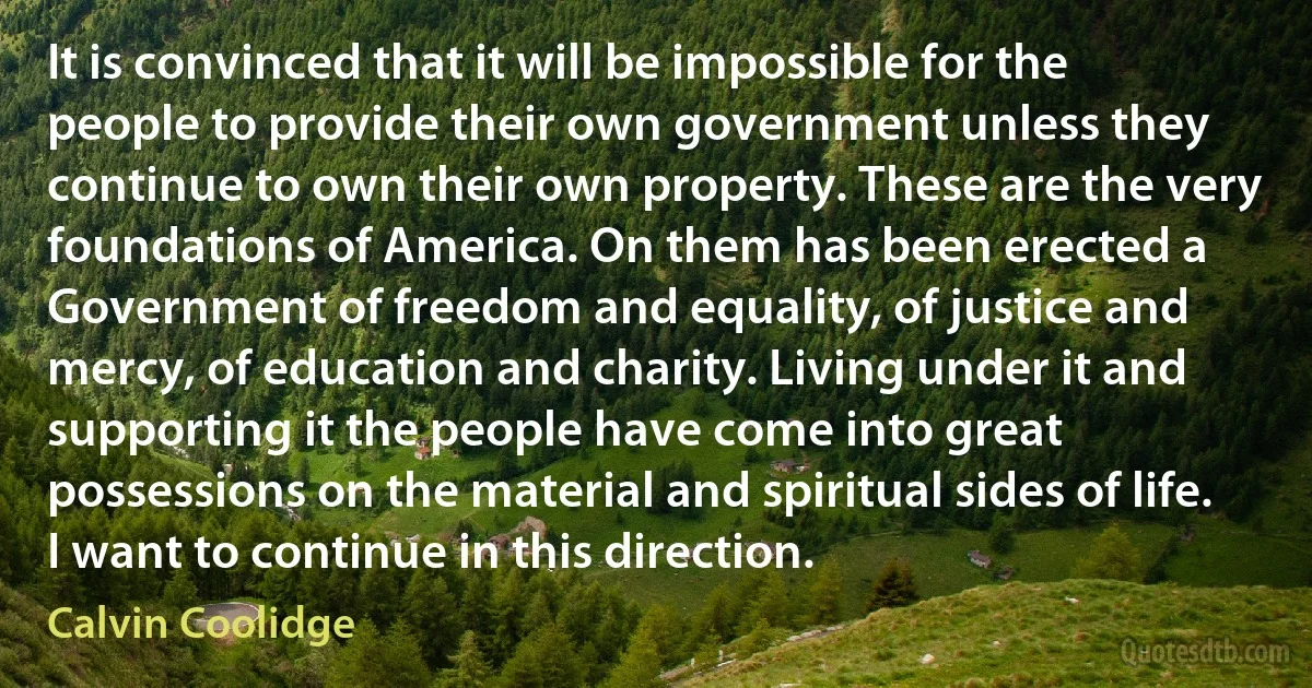 It is convinced that it will be impossible for the people to provide their own government unless they continue to own their own property. These are the very foundations of America. On them has been erected a Government of freedom and equality, of justice and mercy, of education and charity. Living under it and supporting it the people have come into great possessions on the material and spiritual sides of life. I want to continue in this direction. (Calvin Coolidge)