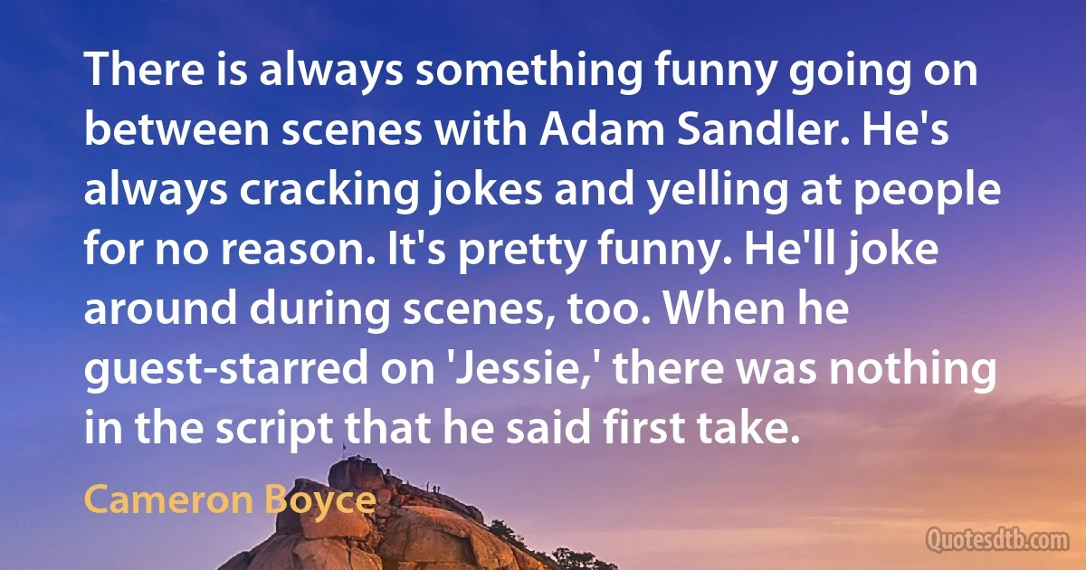 There is always something funny going on between scenes with Adam Sandler. He's always cracking jokes and yelling at people for no reason. It's pretty funny. He'll joke around during scenes, too. When he guest-starred on 'Jessie,' there was nothing in the script that he said first take. (Cameron Boyce)