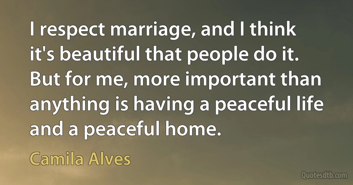 I respect marriage, and I think it's beautiful that people do it. But for me, more important than anything is having a peaceful life and a peaceful home. (Camila Alves)