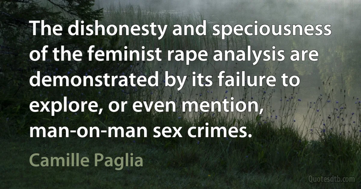 The dishonesty and speciousness of the feminist rape analysis are demonstrated by its failure to explore, or even mention, man-on-man sex crimes. (Camille Paglia)