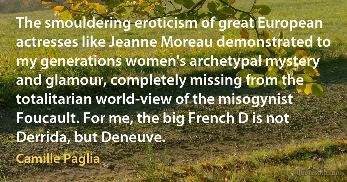 The smouldering eroticism of great European actresses like Jeanne Moreau demonstrated to my generations women's archetypal mystery and glamour, completely missing from the totalitarian world-view of the misogynist Foucault. For me, the big French D is not Derrida, but Deneuve. (Camille Paglia)