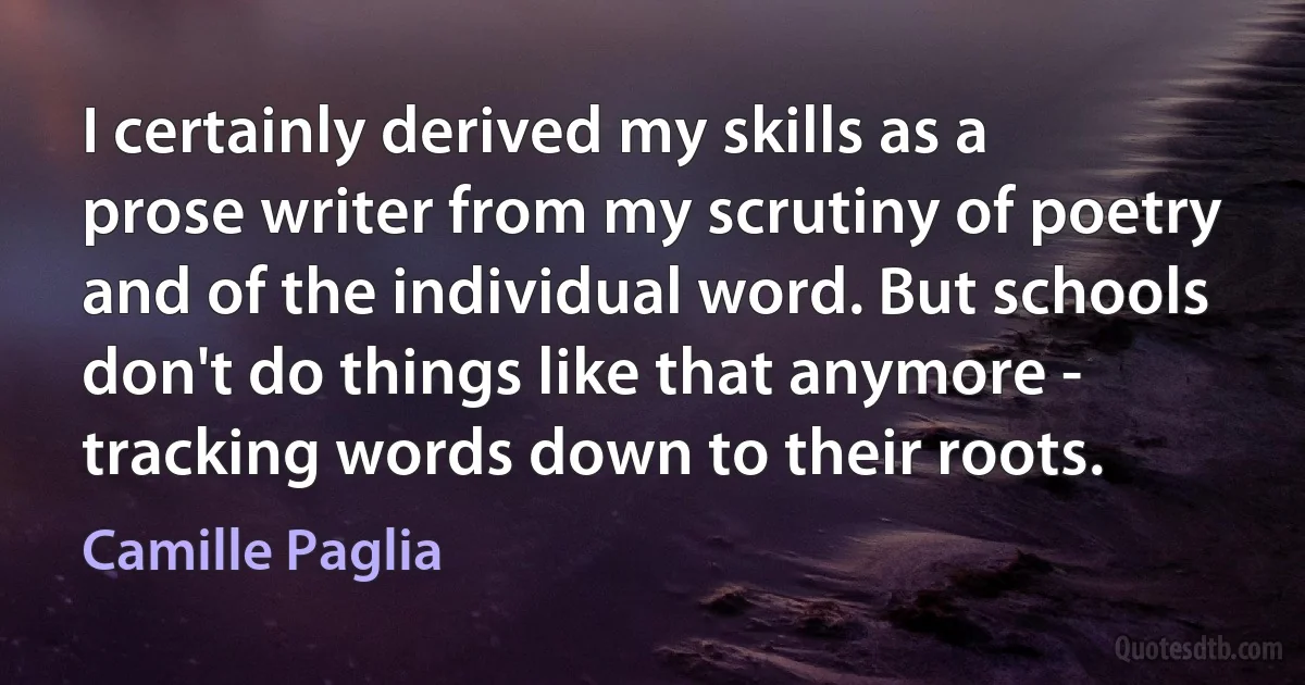 I certainly derived my skills as a prose writer from my scrutiny of poetry and of the individual word. But schools don't do things like that anymore - tracking words down to their roots. (Camille Paglia)