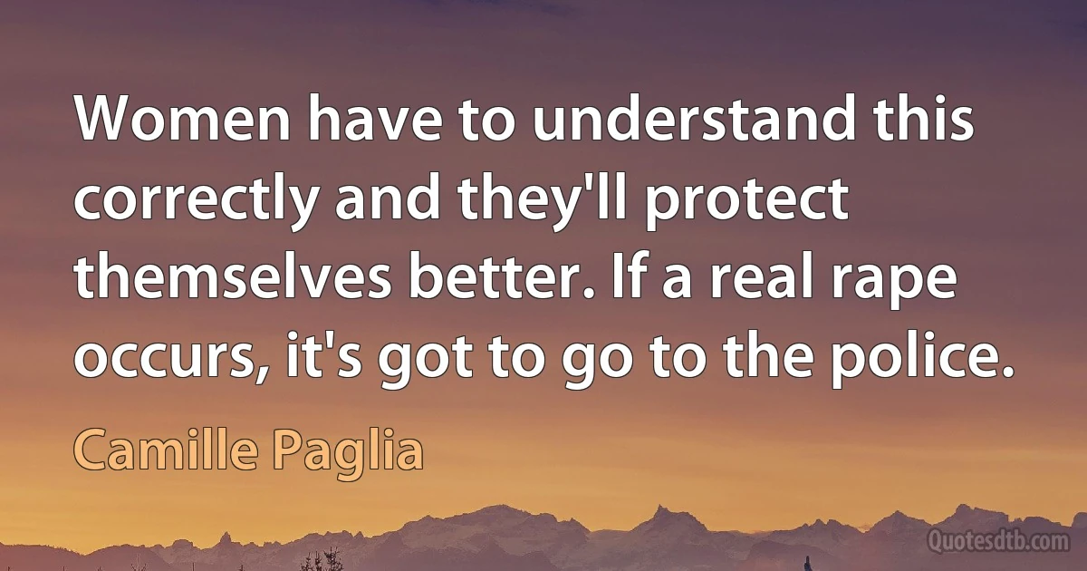 Women have to understand this correctly and they'll protect themselves better. If a real rape occurs, it's got to go to the police. (Camille Paglia)