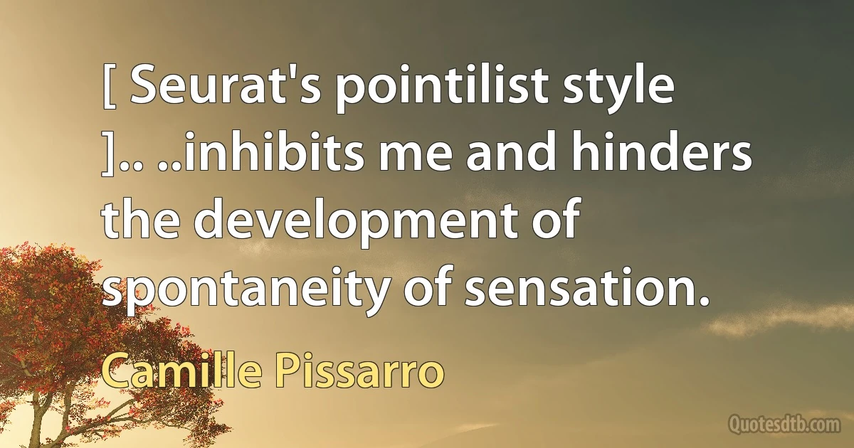 [ Seurat's pointilist style ].. ..inhibits me and hinders the development of spontaneity of sensation. (Camille Pissarro)