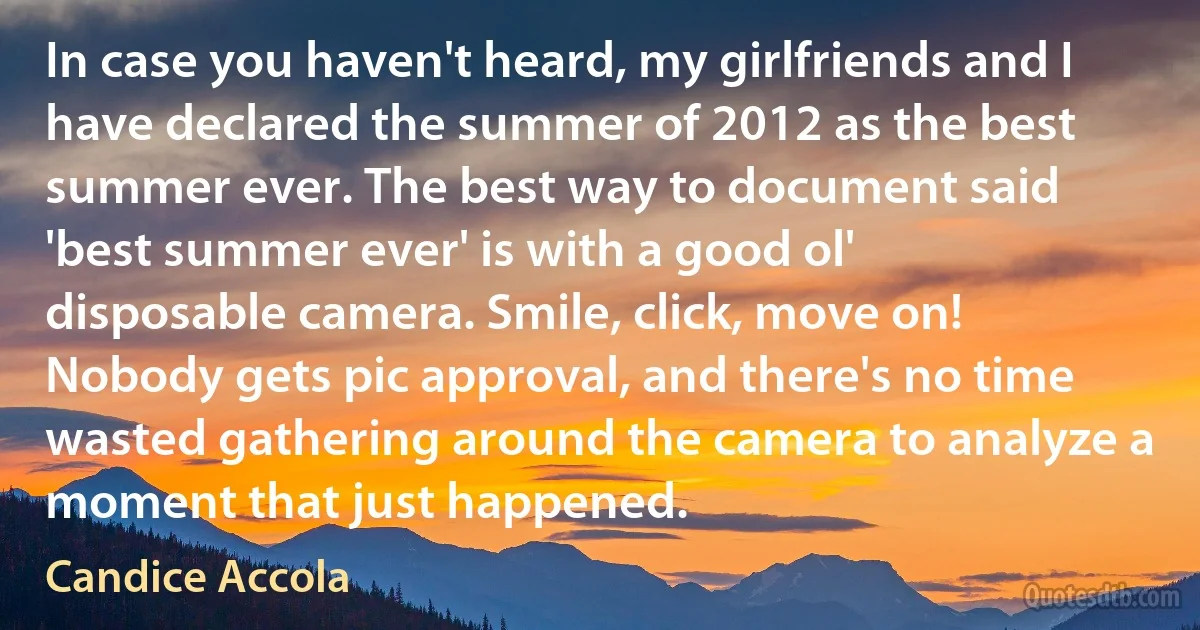 In case you haven't heard, my girlfriends and I have declared the summer of 2012 as the best summer ever. The best way to document said 'best summer ever' is with a good ol' disposable camera. Smile, click, move on! Nobody gets pic approval, and there's no time wasted gathering around the camera to analyze a moment that just happened. (Candice Accola)