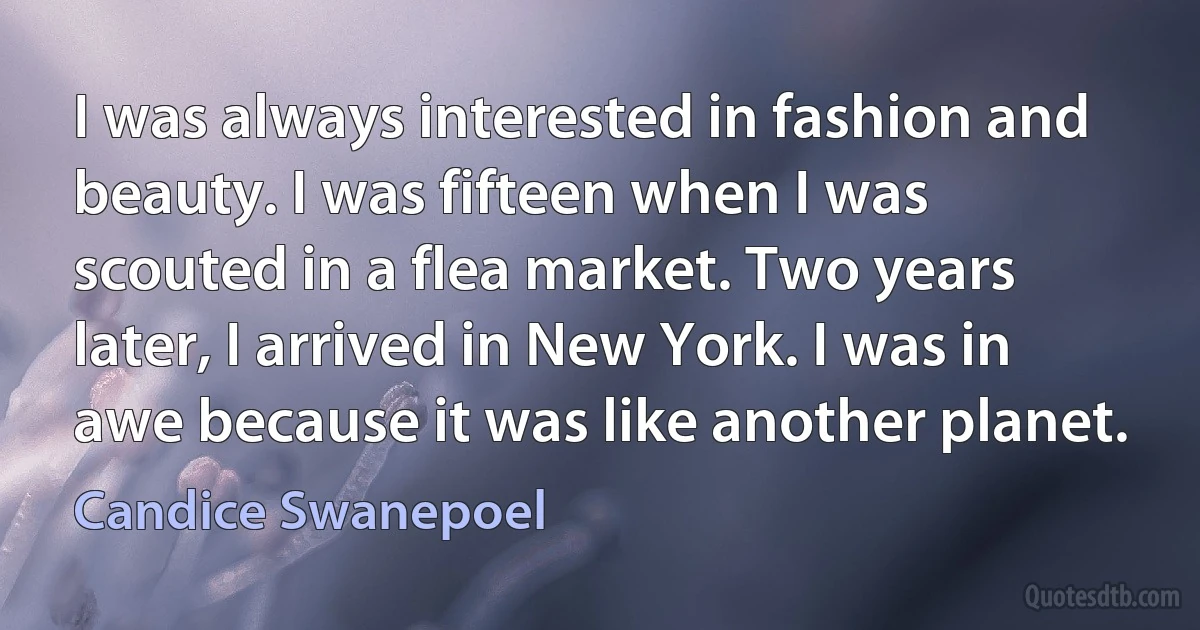 I was always interested in fashion and beauty. I was fifteen when I was scouted in a flea market. Two years later, I arrived in New York. I was in awe because it was like another planet. (Candice Swanepoel)