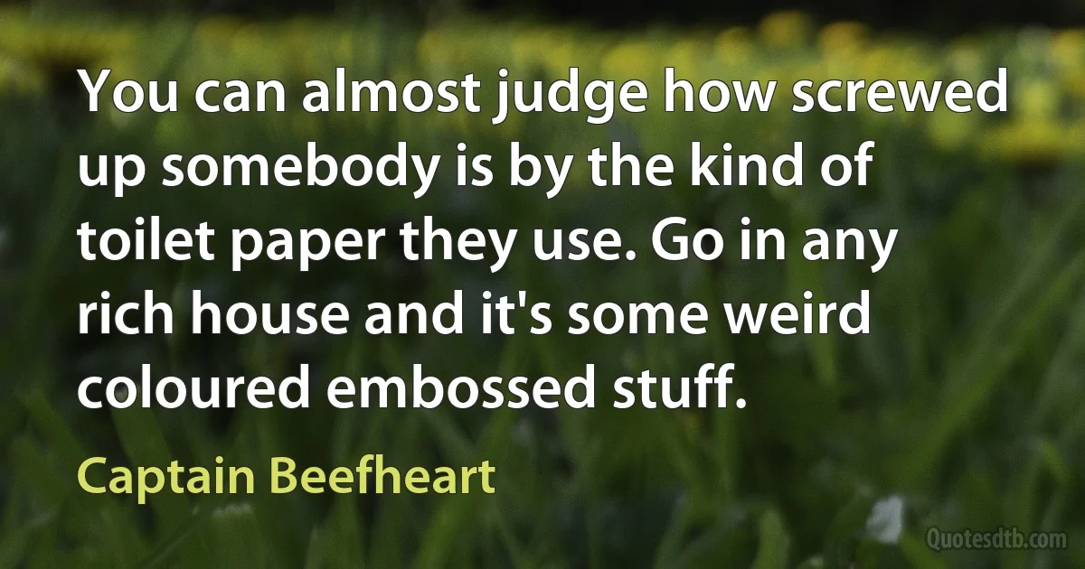 You can almost judge how screwed up somebody is by the kind of toilet paper they use. Go in any rich house and it's some weird coloured embossed stuff. (Captain Beefheart)