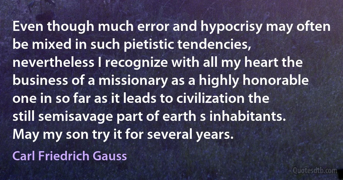 Even though much error and hypocrisy may often be mixed in such pietistic tendencies, nevertheless I recognize with all my heart the business of a missionary as a highly honorable one in so far as it leads to civilization the still semisavage part of earth s inhabitants. May my son try it for several years. (Carl Friedrich Gauss)