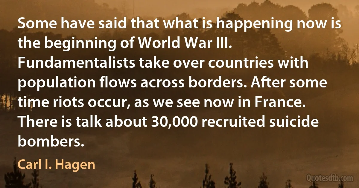 Some have said that what is happening now is the beginning of World War III. Fundamentalists take over countries with population flows across borders. After some time riots occur, as we see now in France. There is talk about 30,000 recruited suicide bombers. (Carl I. Hagen)