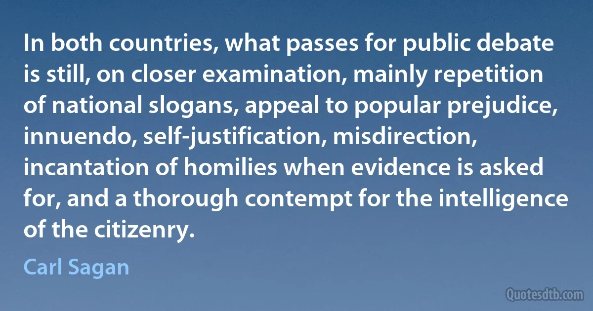 In both countries, what passes for public debate is still, on closer examination, mainly repetition of national slogans, appeal to popular prejudice, innuendo, self-justification, misdirection, incantation of homilies when evidence is asked for, and a thorough contempt for the intelligence of the citizenry. (Carl Sagan)