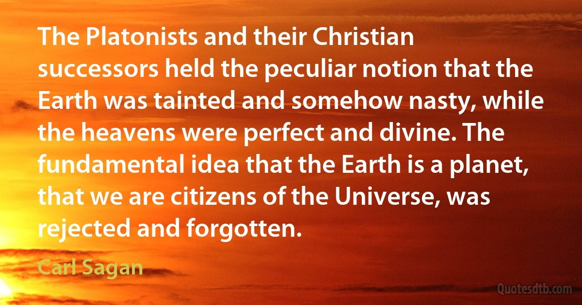 The Platonists and their Christian successors held the peculiar notion that the Earth was tainted and somehow nasty, while the heavens were perfect and divine. The fundamental idea that the Earth is a planet, that we are citizens of the Universe, was rejected and forgotten. (Carl Sagan)