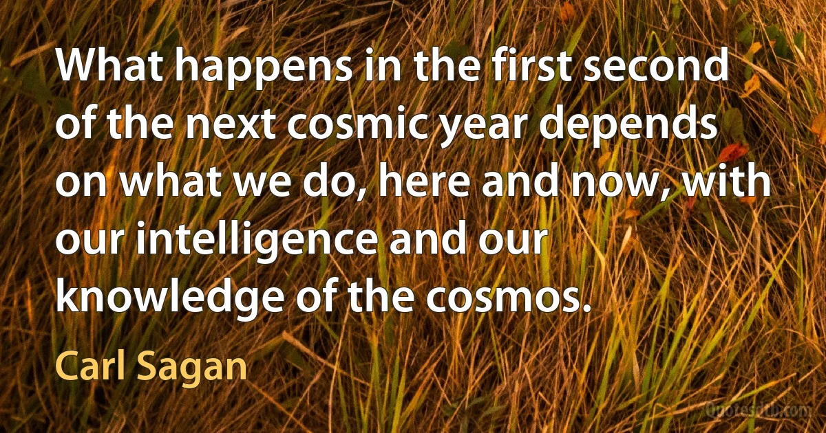 What happens in the first second of the next cosmic year depends on what we do, here and now, with our intelligence and our knowledge of the cosmos. (Carl Sagan)