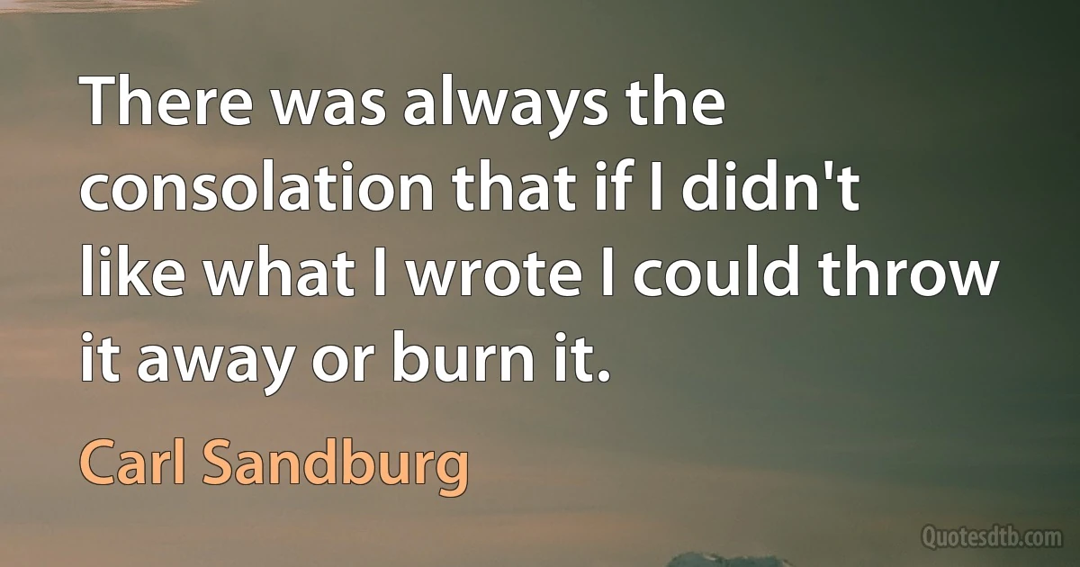 There was always the consolation that if I didn't like what I wrote I could throw it away or burn it. (Carl Sandburg)