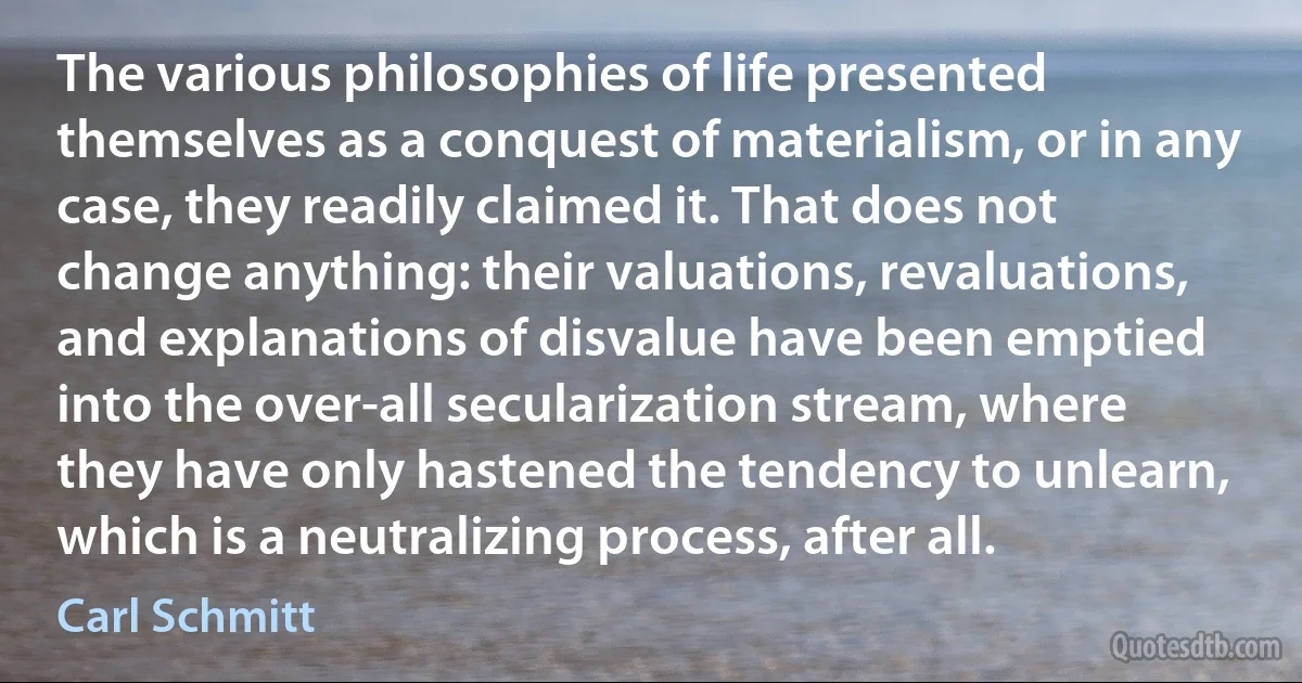 The various philosophies of life presented themselves as a conquest of materialism, or in any case, they readily claimed it. That does not change anything: their valuations, revaluations, and explanations of disvalue have been emptied into the over-all secularization stream, where they have only hastened the tendency to unlearn, which is a neutralizing process, after all. (Carl Schmitt)