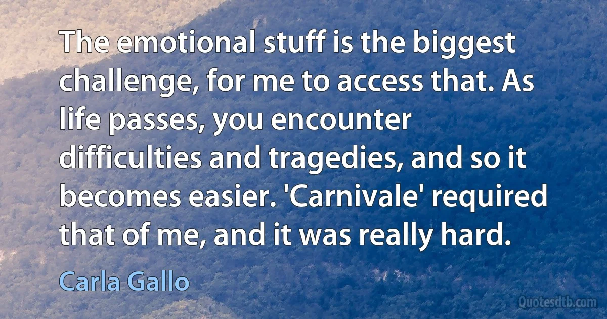 The emotional stuff is the biggest challenge, for me to access that. As life passes, you encounter difficulties and tragedies, and so it becomes easier. 'Carnivale' required that of me, and it was really hard. (Carla Gallo)