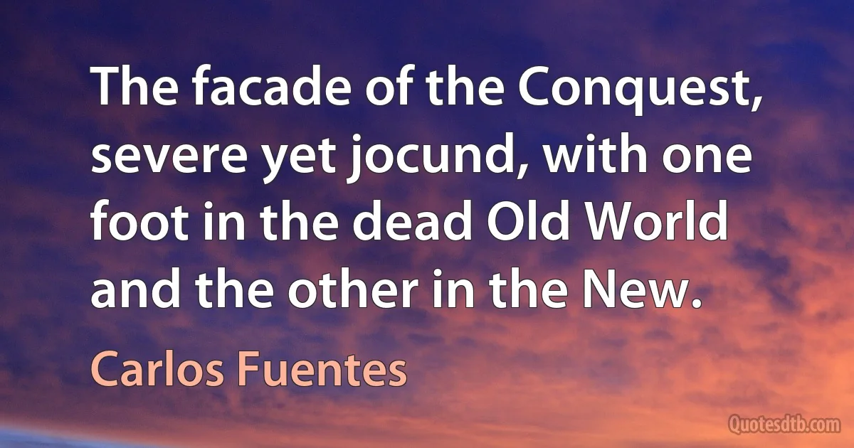 The facade of the Conquest, severe yet jocund, with one foot in the dead Old World and the other in the New. (Carlos Fuentes)