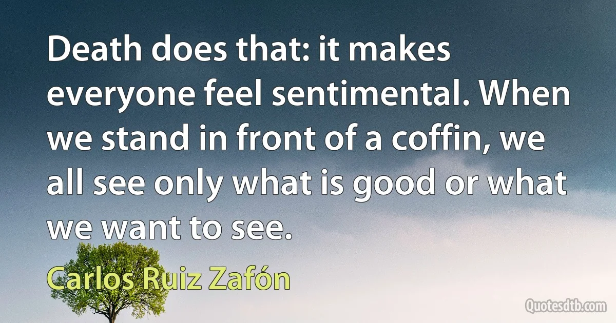 Death does that: it makes everyone feel sentimental. When we stand in front of a coffin, we all see only what is good or what we want to see. (Carlos Ruiz Zafón)