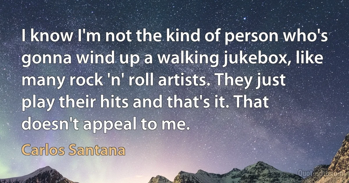 I know I'm not the kind of person who's gonna wind up a walking jukebox, like many rock 'n' roll artists. They just play their hits and that's it. That doesn't appeal to me. (Carlos Santana)