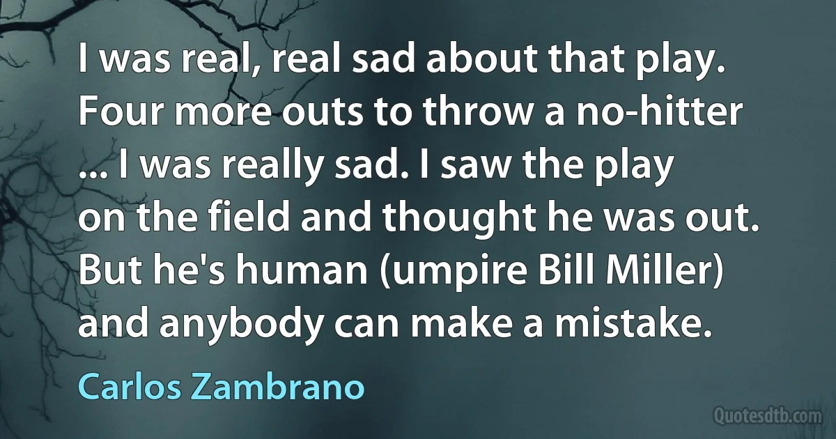 I was real, real sad about that play. Four more outs to throw a no-hitter ... I was really sad. I saw the play on the field and thought he was out. But he's human (umpire Bill Miller) and anybody can make a mistake. (Carlos Zambrano)