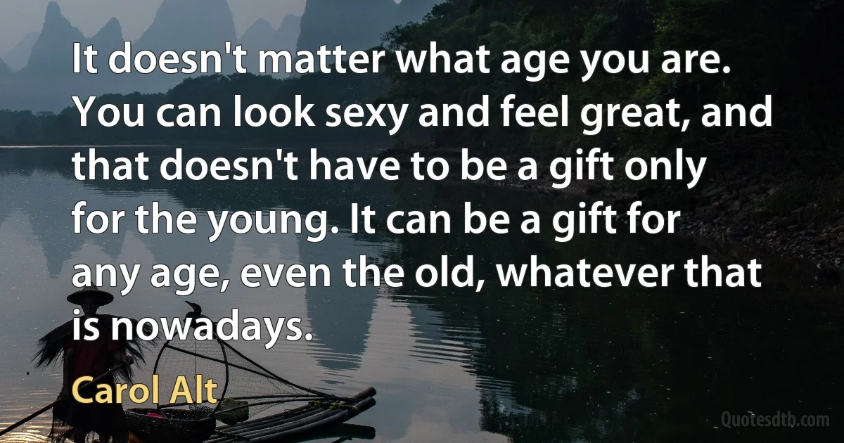 It doesn't matter what age you are. You can look sexy and feel great, and that doesn't have to be a gift only for the young. It can be a gift for any age, even the old, whatever that is nowadays. (Carol Alt)