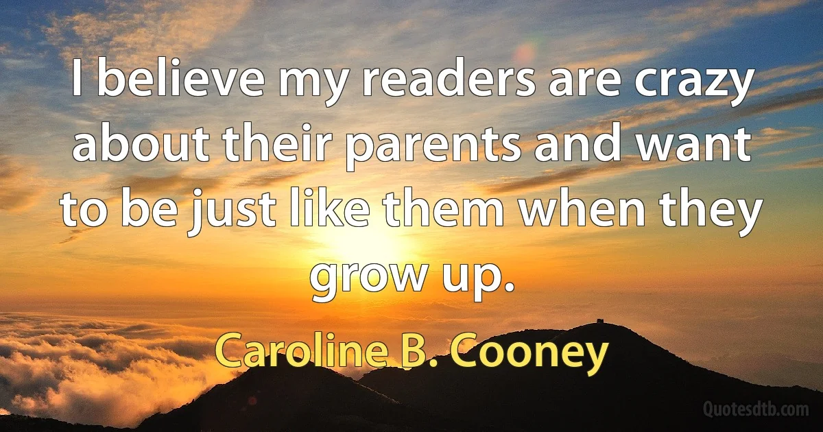 I believe my readers are crazy about their parents and want to be just like them when they grow up. (Caroline B. Cooney)