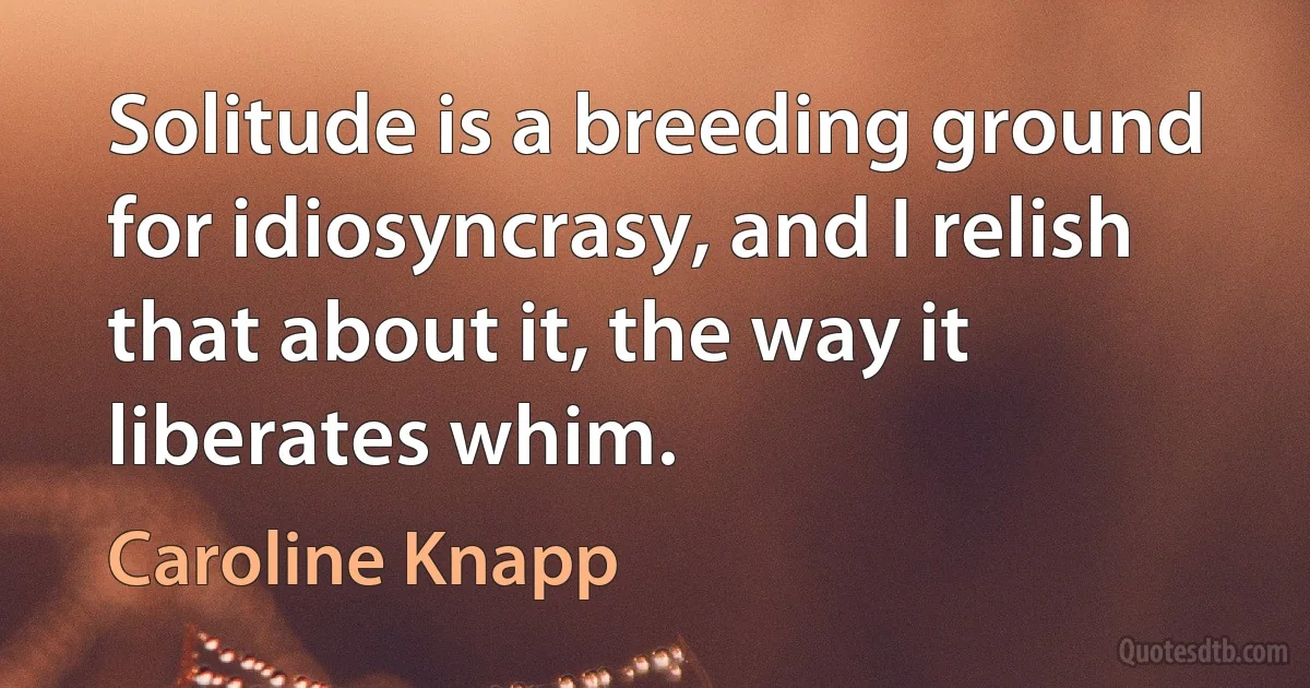 Solitude is a breeding ground for idiosyncrasy, and I relish that about it, the way it liberates whim. (Caroline Knapp)