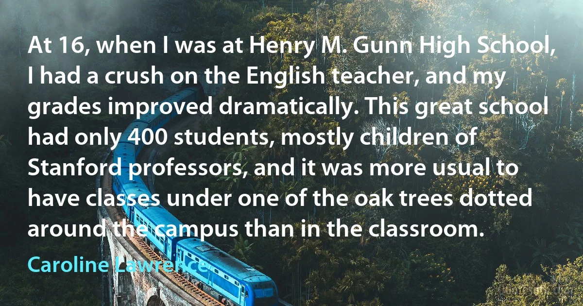 At 16, when I was at Henry M. Gunn High School, I had a crush on the English teacher, and my grades improved dramatically. This great school had only 400 students, mostly children of Stanford professors, and it was more usual to have classes under one of the oak trees dotted around the campus than in the classroom. (Caroline Lawrence)