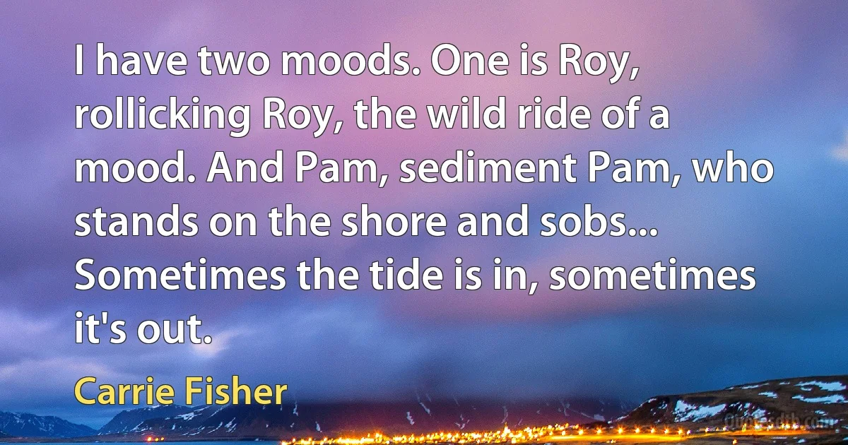 I have two moods. One is Roy, rollicking Roy, the wild ride of a mood. And Pam, sediment Pam, who stands on the shore and sobs... Sometimes the tide is in, sometimes it's out. (Carrie Fisher)