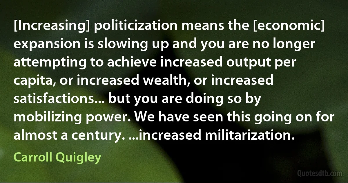 [Increasing] politicization means the [economic] expansion is slowing up and you are no longer attempting to achieve increased output per capita, or increased wealth, or increased satisfactions... but you are doing so by mobilizing power. We have seen this going on for almost a century. ...increased militarization. (Carroll Quigley)