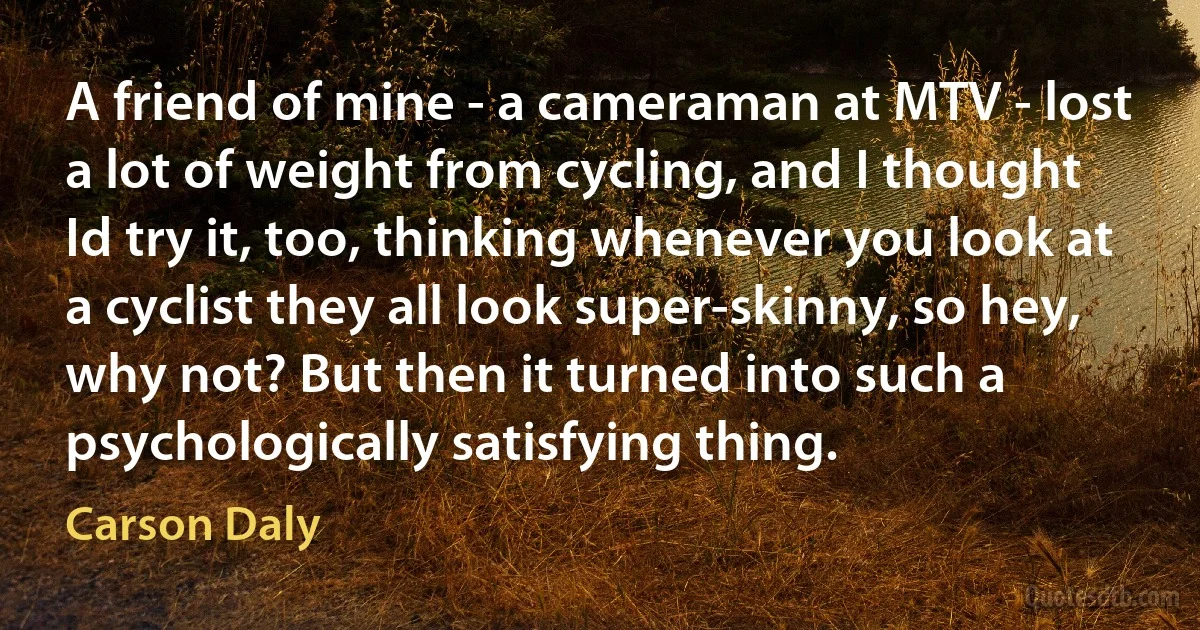 A friend of mine - a cameraman at MTV - lost a lot of weight from cycling, and I thought Id try it, too, thinking whenever you look at a cyclist they all look super-skinny, so hey, why not? But then it turned into such a psychologically satisfying thing. (Carson Daly)