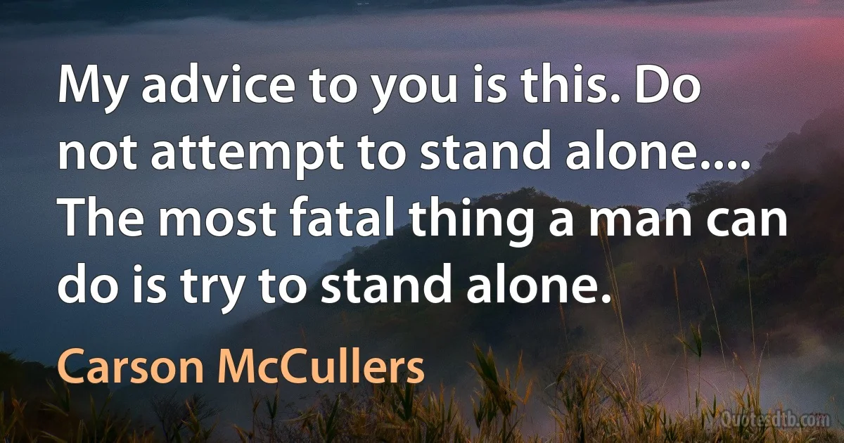 My advice to you is this. Do not attempt to stand alone.... The most fatal thing a man can do is try to stand alone. (Carson McCullers)