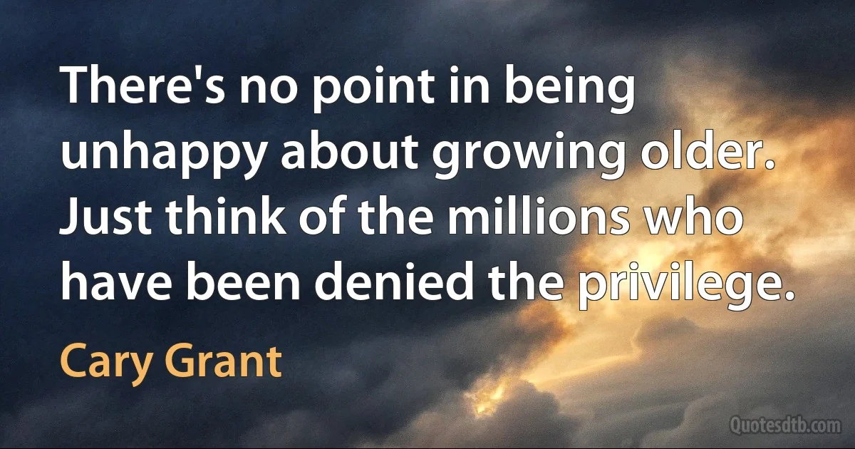 There's no point in being unhappy about growing older. Just think of the millions who have been denied the privilege. (Cary Grant)