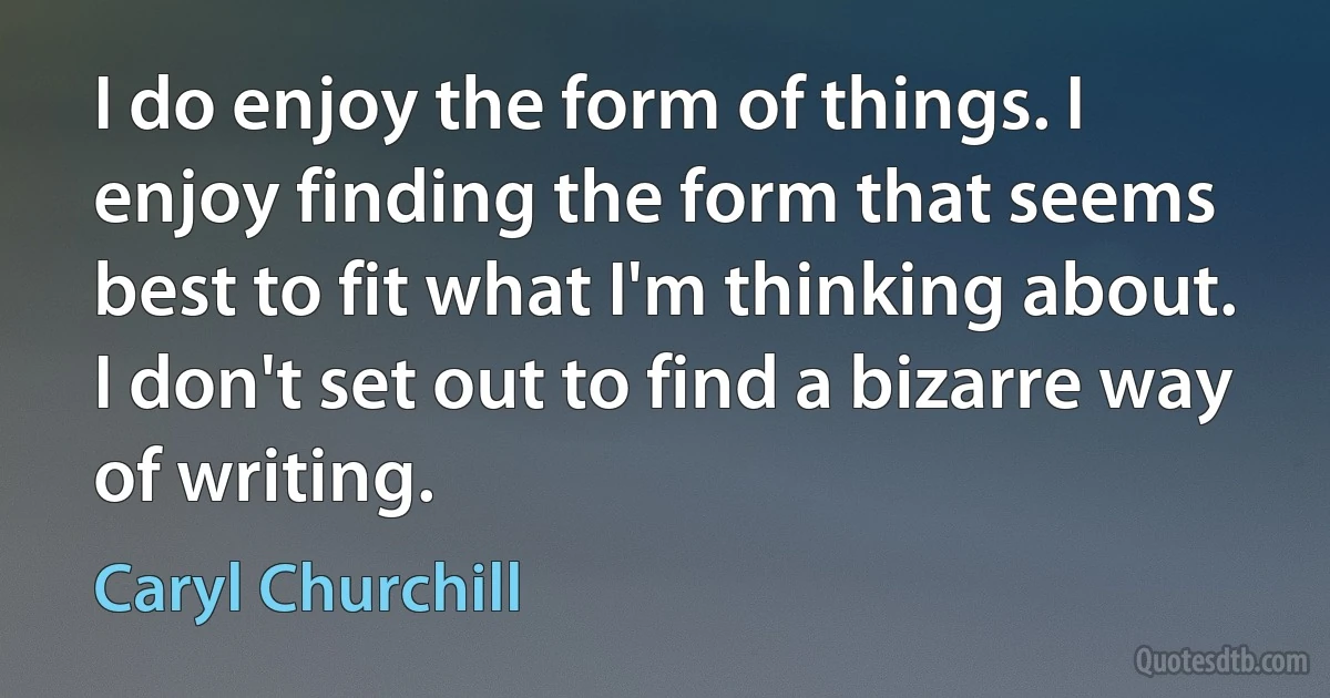 I do enjoy the form of things. I enjoy finding the form that seems best to fit what I'm thinking about. I don't set out to find a bizarre way of writing. (Caryl Churchill)