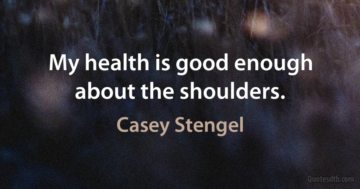 My health is good enough about the shoulders. (Casey Stengel)