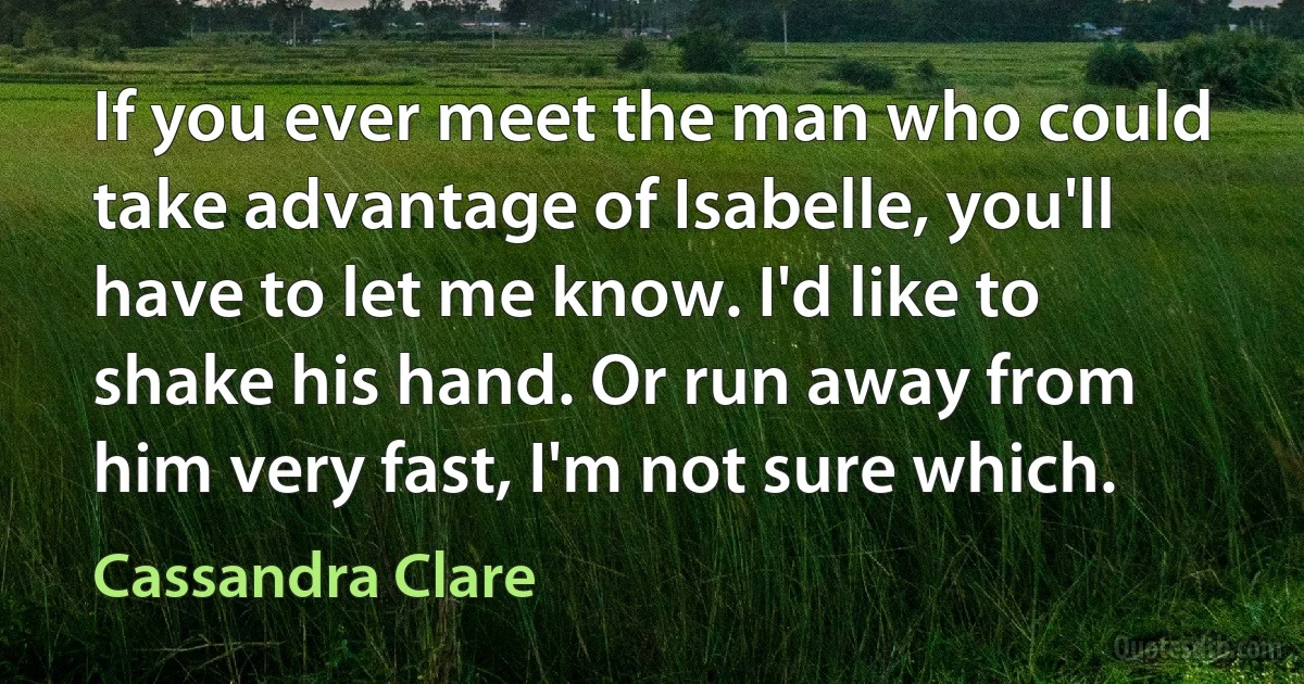 If you ever meet the man who could take advantage of Isabelle, you'll have to let me know. I'd like to shake his hand. Or run away from him very fast, I'm not sure which. (Cassandra Clare)