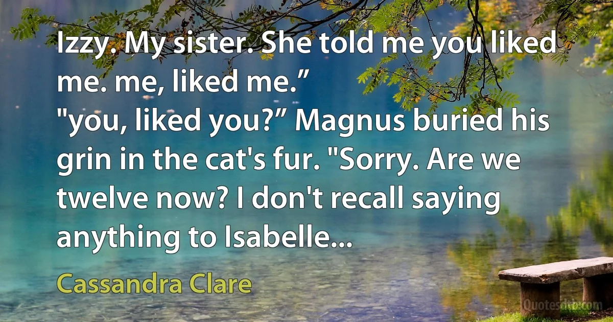 Izzy. My sister. She told me you liked me. me, liked me.”
"you, liked you?” Magnus buried his grin in the cat's fur. "Sorry. Are we twelve now? I don't recall saying anything to Isabelle... (Cassandra Clare)