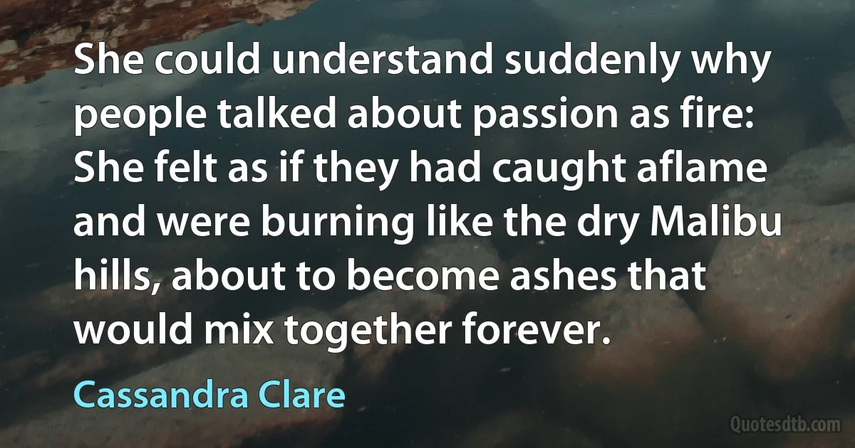 She could understand suddenly why people talked about passion as fire: She felt as if they had caught aflame and were burning like the dry Malibu hills, about to become ashes that would mix together forever. (Cassandra Clare)